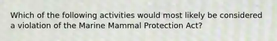 Which of the following activities would most likely be considered a violation of the Marine Mammal Protection Act?