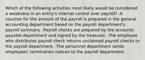 Which of the following activities most likely would be considered a weakness in an entity's internal control over payroll? -A voucher for the amount of the payroll is prepared in the general accounting department based on the payroll department's payroll summary. -Payroll checks are prepared by the accounts payable department and signed by the treasurer. -The employee who distributes payroll check returns unclaimed payroll checks to the payroll department. -The personnel department sends employees' termination notices to the payroll department.