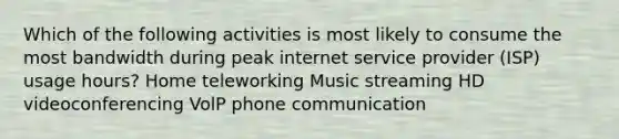 Which of the following activities is most likely to consume the most bandwidth during peak internet service provider (ISP) usage hours? Home teleworking Music streaming HD videoconferencing VolP phone communication