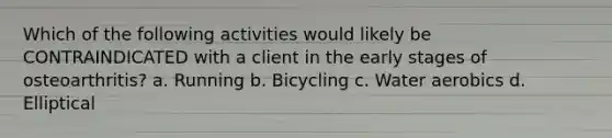 Which of the following activities would likely be CONTRAINDICATED with a client in the early stages of osteoarthritis? a. Running b. Bicycling c. Water aerobics d. Elliptical