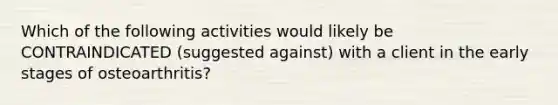 Which of the following activities would likely be CONTRAINDICATED (suggested against) with a client in the early stages of osteoarthritis?