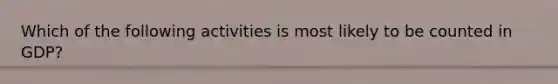Which of the following activities is most likely to be counted in GDP?