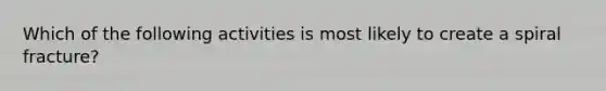 Which of the following activities is most likely to create a spiral fracture?