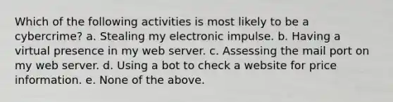 Which of the following activities is most likely to be a cybercrime? a. Stealing my electronic impulse. b. Having a virtual presence in my web server. c. Assessing the mail port on my web server. d. Using a bot to check a website for price information. e. None of the above.