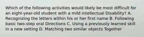 Which of the following activities would likely be most difficult for an eight-year-old student with a mild intellectual Disability? A. Recognizing the letters within his or her first name B. Following basic two-step oral Directions C. Using a previously learned skill in a new setting D. Matching two similar objects Together