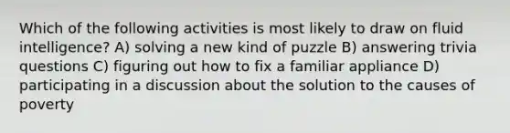 Which of the following activities is most likely to draw on fluid intelligence? A) solving a new kind of puzzle B) answering trivia questions C) figuring out how to fix a familiar appliance D) participating in a discussion about the solution to the causes of poverty