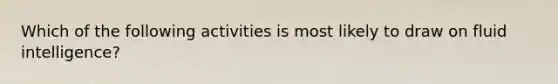 Which of the following activities is most likely to draw on fluid intelligence?