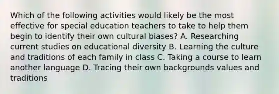 Which of the following activities would likely be the most effective for special education teachers to take to help them begin to identify their own cultural biases? A. Researching current studies on educational diversity B. Learning the culture and traditions of each family in class C. Taking a course to learn another language D. Tracing their own backgrounds values and traditions