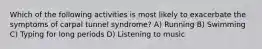 Which of the following activities is most likely to exacerbate the symptoms of carpal tunnel syndrome? A) Running B) Swimming C) Typing for long periods D) Listening to music