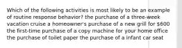 Which of the following activities is most likely to be an example of routine response behavior? the purchase of a three-week vacation cruise a homeowner's purchase of a new grill for 600 the first-time purchase of a copy machine for your home office the purchase of toilet paper the purchase of a infant car seat