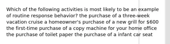 Which of the following activities is most likely to be an example of routine response behavior? the purchase of a three-week vacation cruise a homeowner's purchase of a new grill for 600 the first-time purchase of a copy machine for your home office the purchase of toilet paper the purchase of a infant car seat