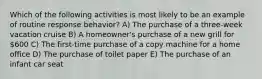 Which of the following activities is most likely to be an example of routine response behavior? A) The purchase of a three-week vacation cruise B) A homeowner's purchase of a new grill for 600 C) The first-time purchase of a copy machine for a home office D) The purchase of toilet paper E) The purchase of an infant car seat