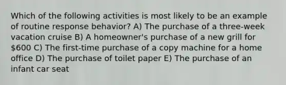 Which of the following activities is most likely to be an example of routine response behavior? A) The purchase of a three-week vacation cruise B) A homeowner's purchase of a new grill for 600 C) The first-time purchase of a copy machine for a home office D) The purchase of toilet paper E) The purchase of an infant car seat