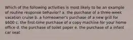 Which of the following activities is most likely to be an example of routine response behavior? a. the purchase of a three-week vacation cruise b. a homeowner's purchase of a new grill for 600 c. the first-time purchase of a copy machine for your home office d. the purchase of toilet paper e. the purchase of a infant car seat