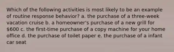 Which of the following activities is most likely to be an example of routine response behavior? a. the purchase of a three-week vacation cruise b. a homeowner's purchase of a new grill for 600 c. the first-time purchase of a copy machine for your home office d. the purchase of toilet paper e. the purchase of a infant car seat