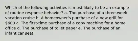 Which of the following activities is most likely to be an example of routine response behavior? a. The purchase of a three-week vacation cruise b. A homeowner's purchase of a new grill for 600 c. The first-time purchase of a copy machine for a home office d. The purchase of toilet paper e. The purchase of an infant car seat