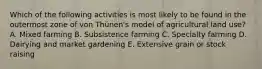 Which of the following activities is most likely to be found in the outermost zone of von Thünen's model of agricultural land use? A. Mixed farming B. Subsistence farming C. Specialty farming D. Dairying and market gardening E. Extensive grain or stock raising