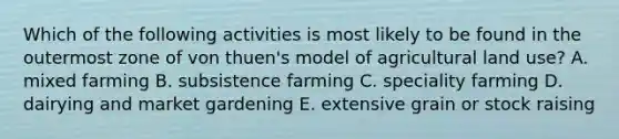 Which of the following activities is most likely to be found in the outermost zone of von thuen's model of agricultural land use? A. mixed farming B. subsistence farming C. speciality farming D. dairying and market gardening E. extensive grain or stock raising