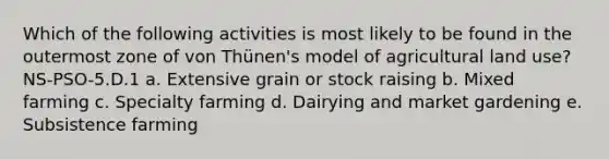 Which of the following activities is most likely to be found in the outermost zone of von Thünen's model of agricultural land use? NS-PSO-5.D.1 a. Extensive grain or stock raising b. Mixed farming c. Specialty farming d. Dairying and market gardening e. Subsistence farming