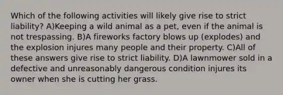 Which of the following activities will likely give rise to strict liability? A)Keeping a wild animal as a pet, even if the animal is not trespassing. B)A fireworks factory blows up (explodes) and the explosion injures many people and their property. C)All of these answers give rise to strict liability. D)A lawnmower sold in a defective and unreasonably dangerous condition injures its owner when she is cutting her grass.