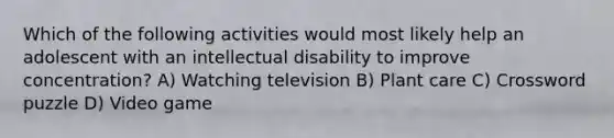 Which of the following activities would most likely help an adolescent with an intellectual disability to improve concentration? A) Watching television B) Plant care C) Crossword puzzle D) Video game