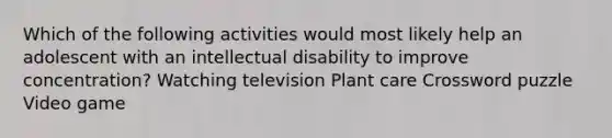 Which of the following activities would most likely help an adolescent with an intellectual disability to improve concentration? Watching television Plant care Crossword puzzle Video game