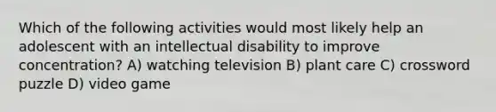 Which of the following activities would most likely help an adolescent with an intellectual disability to improve concentration? A) watching television B) plant care C) crossword puzzle D) video game