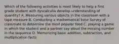 Which of the following activities is most likely to help a first grade student with dyscalculia develop understanding of quantity? A. Measuring various objects in the classroom with a tape measure B. Conducting a mathematical base Survey of classmate to determine the most popular food C. playing a game in which the student and a partner say aloud the missing number in the sequence D. Memorizing basic addition, subtraction, and multiplication facts