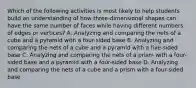 Which of the following activities is most likely to help students build an understanding of how three-dimensional shapes can have the same number of faces while having different numbers of edges or vertices? A. Analyzing and comparing the nets of a cube and a pyramid with a four-sided base B. Analyzing and comparing the nets of a cube and a pyramid with a five-sided base C. Analyzing and comparing the nets of a prism with a four-sided base and a pyramid with a four-sided base D. Analyzing and comparing the nets of a cube and a prism with a four-sided base