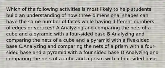 Which of the following activities is most likely to help students build an understanding of how three-dimensional shapes can have the same number of faces while having different numbers of edges or vertices? A.Analyzing and comparing the nets of a cube and a pyramid with a four-sided base B.Analyzing and comparing the nets of a cube and a pyramid with a five-sided base C.Analyzing and comparing the nets of a prism with a four-sided base and a pyramid with a four-sided base D.Analyzing and comparing the nets of a cube and a prism with a four-sided base