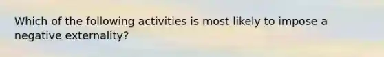 Which of the following activities is most likely to impose a negative externality?