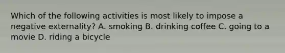 Which of the following activities is most likely to impose a negative externality? A. smoking B. drinking coffee C. going to a movie D. riding a bicycle