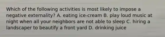 Which of the following activities is most likely to impose a negative externality? A. eating ice-cream B. play loud music at night when all your neighbors are not able to sleep C. hiring a landscaper to beautify a front yard D. drinking juice