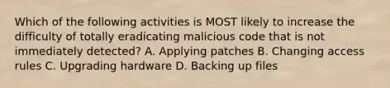 Which of the following activities is MOST likely to increase the difficulty of totally eradicating malicious code that is not immediately detected? A. Applying patches B. Changing access rules C. Upgrading hardware D. Backing up files