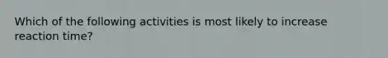 Which of the following activities is most likely to increase reaction time?