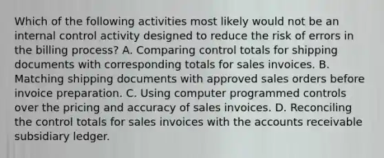 Which of the following activities most likely would not be an internal control activity designed to reduce the risk of errors in the billing process? A. Comparing control totals for shipping documents with corresponding totals for sales invoices. B. Matching shipping documents with approved sales orders before invoice preparation. C. Using computer programmed controls over the pricing and accuracy of sales invoices. D. Reconciling the control totals for sales invoices with the accounts receivable subsidiary ledger.