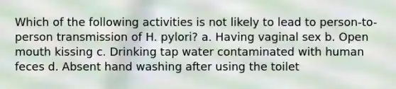 Which of the following activities is not likely to lead to person-to-person transmission of H. pylori? a. Having vaginal sex b. Open mouth kissing c. Drinking tap water contaminated with human feces d. Absent hand washing after using the toilet