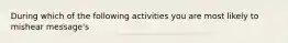 During which of the following activities you are most likely to mishear message's