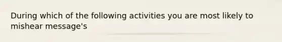 During which of the following activities you are most likely to mishear message's