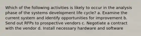 Which of the following activities is likely to occur in the analysis phase of the systems development life cycle? a. Examine the current system and identify opportunities for improvement b. Send out RFPs to prospective vendors c. Negotiate a contract with the vendor d. Install necessary hardware and software