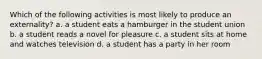 Which of the following activities is most likely to produce an externality? a. a student eats a hamburger in the student union b. a student reads a novel for pleasure c. a student sits at home and watches television d. a student has a party in her room