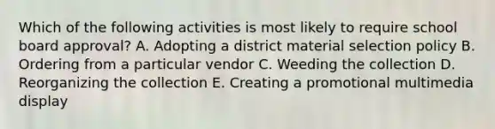 Which of the following activities is most likely to require school board approval? A. Adopting a district material selection policy B. Ordering from a particular vendor C. Weeding the collection D. Reorganizing the collection E. Creating a promotional multimedia display