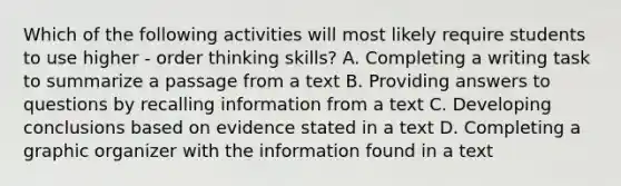 Which of the following activities will most likely require students to use higher - order thinking skills? A. Completing a writing task to summarize a passage from a text B. Providing answers to questions by recalling information from a text C. Developing conclusions based on evidence stated in a text D. Completing a graphic organizer with the information found in a text