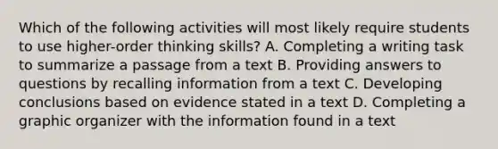 Which of the following activities will most likely require students to use higher-order thinking skills? A. Completing a writing task to summarize a passage from a text B. Providing answers to questions by recalling information from a text C. Developing conclusions based on evidence stated in a text D. Completing a graphic organizer with the information found in a text