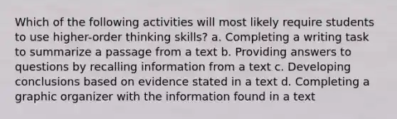 Which of the following activities will most likely require students to use higher-order thinking skills? a. Completing a writing task to summarize a passage from a text b. Providing answers to questions by recalling information from a text c. Developing conclusions based on evidence stated in a text d. Completing a graphic organizer with the information found in a text