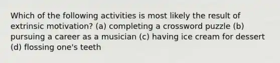 Which of the following activities is most likely the result of extrinsic motivation? (a) completing a crossword puzzle (b) pursuing a career as a musician (c) having ice cream for dessert (d) flossing one's teeth