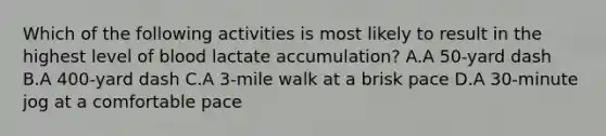 Which of the following activities is most likely to result in the highest level of blood lactate accumulation? A.A 50-yard dash B.A 400-yard dash C.A 3-mile walk at a brisk pace D.A 30-minute jog at a comfortable pace