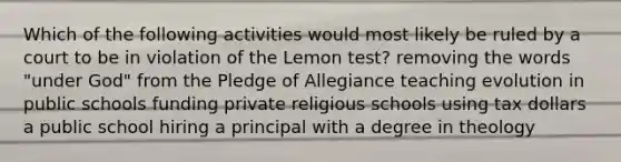 Which of the following activities would most likely be ruled by a court to be in violation of the Lemon test? removing the words "under God" from the Pledge of Allegiance teaching evolution in public schools funding private religious schools using tax dollars a public school hiring a principal with a degree in theology