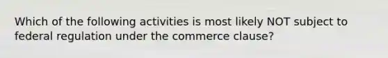 Which of the following activities is most likely NOT subject to federal regulation under the commerce clause?