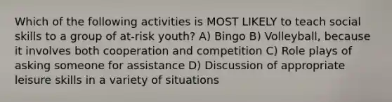 Which of the following activities is MOST LIKELY to teach social skills to a group of at-risk youth? A) Bingo B) Volleyball, because it involves both cooperation and competition C) Role plays of asking someone for assistance D) Discussion of appropriate leisure skills in a variety of situations